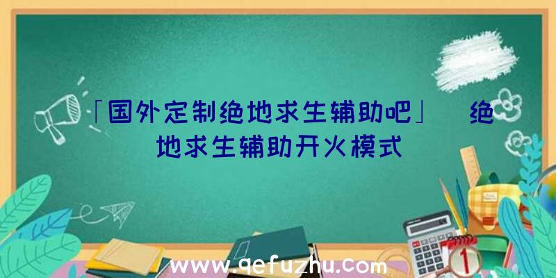 「国外定制绝地求生辅助吧」|绝地求生辅助开火模式